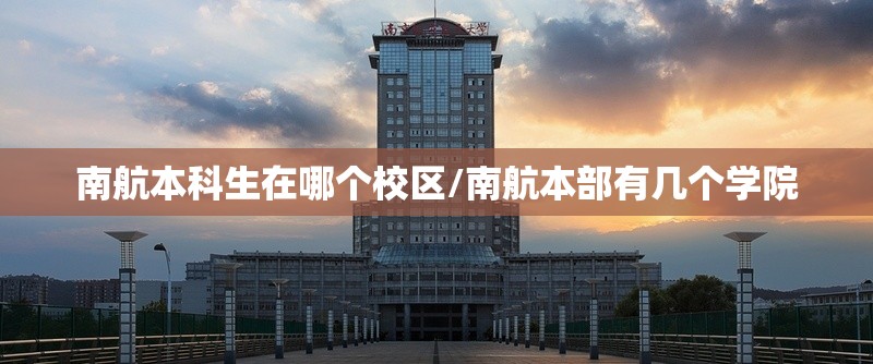 南航本科生在哪个校区/南航本部有几个学院 南航本科生在哪个校区/南航本部有几个学院