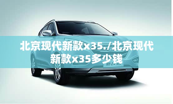 北京现代新款x35./北京现代新款x35多少钱 北京现代新款x35./北京现代新款x35多少钱