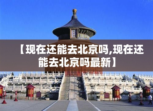 【现在还能去北京吗,现在还能去北京吗最新】 【现在还能去北京吗,现在还能去北京吗最新】