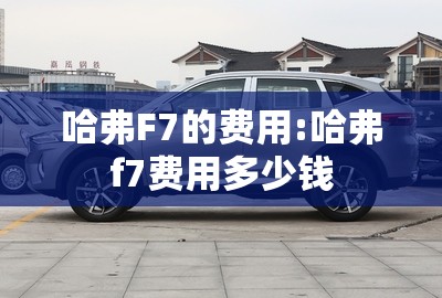 哈弗F7的费用:哈弗f7费用多少钱 哈弗F7的费用:哈弗f7费用多少钱