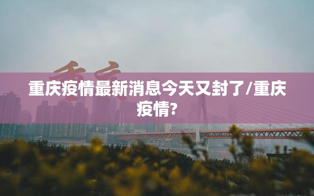 重庆疫情最新消息今天又封了/重庆疫情? 重庆疫情最新消息今天又封了/重庆疫情?