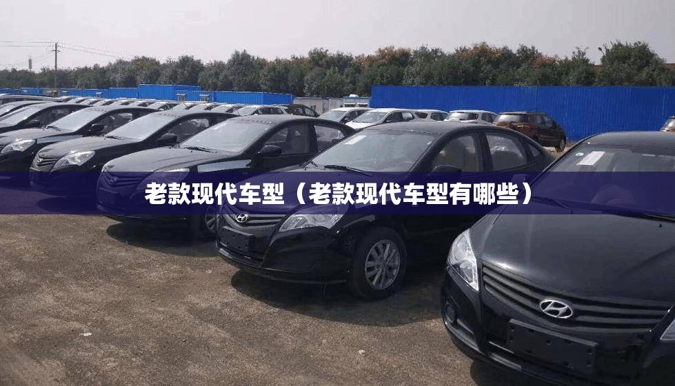 老款现代车型（老款现代车型有哪些）