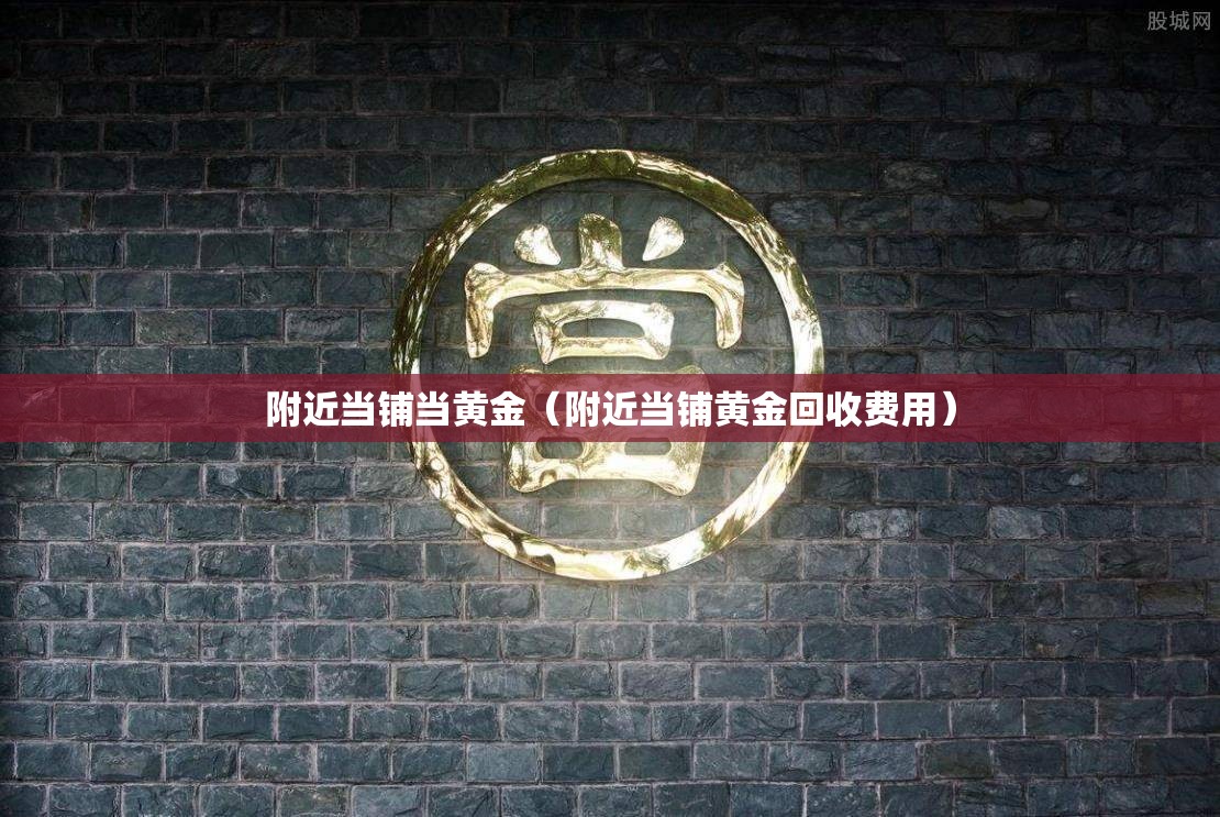 附近当铺当黄金(附近当铺黄金回收费用) 附近当铺当黄金(附近当铺黄金回收费用)