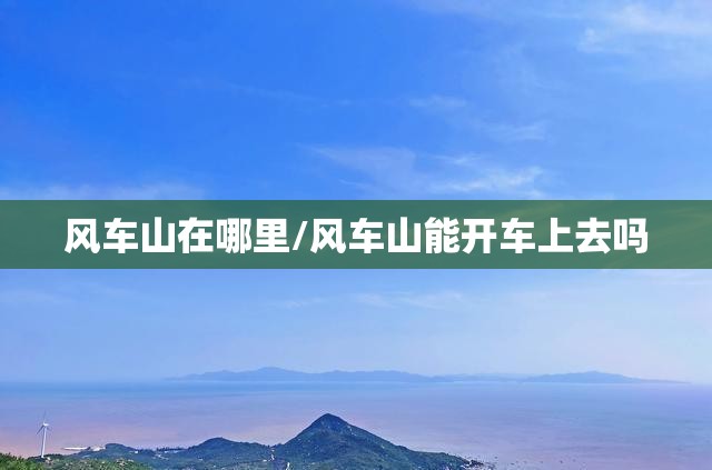 风车山在哪里/风车山能开车上去吗 风车山在哪里/风车山能开车上去吗