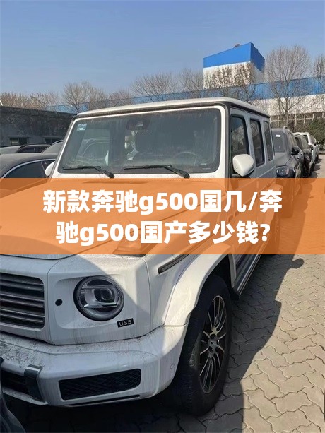 新款奔驰g500国几/奔驰g500国产多少钱? 新款奔驰g500国几/奔驰g500国产多少钱?
