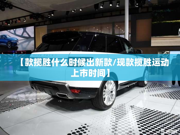【款揽胜什么时候出新款/现款揽胜运动上市时间】 【款揽胜什么时候出新款/现款揽胜运动上市时间】