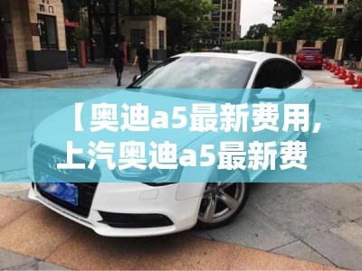 【奥迪a5最新费用,上汽奥迪a5最新费用】 【奥迪a5最新费用,上汽奥迪a5最新费用】