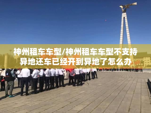 神州租车车型/神州租车车型不支持异地还车已经开到异地了怎么办 神州租车车型/神州租车车型不支持异地还车已经开到异地了怎么办