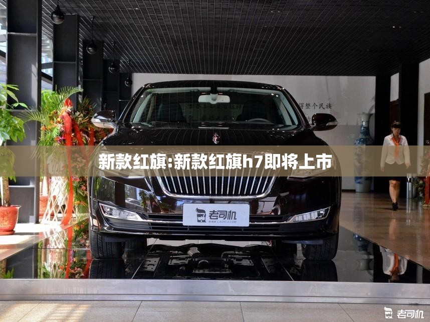 新款红旗:新款红旗h7即将上市 新款红旗:新款红旗h7即将上市