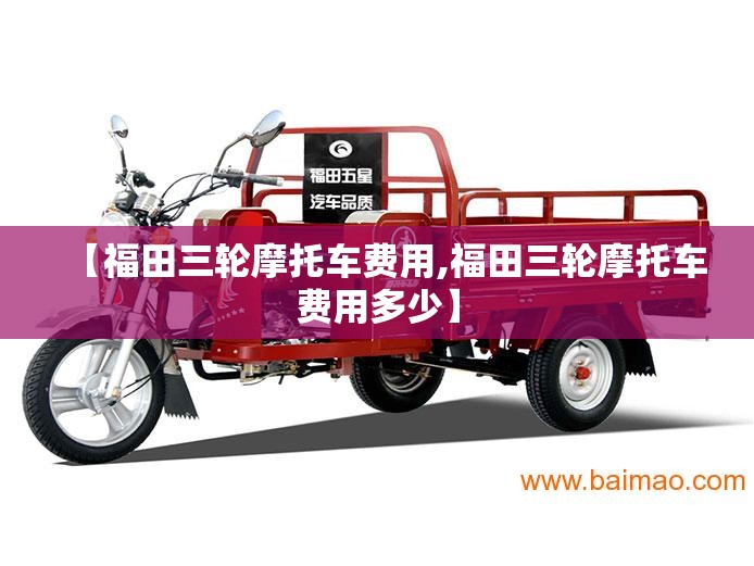【福田三轮摩托车费用,福田三轮摩托车费用多少】 【福田三轮摩托车费用,福田三轮摩托车费用多少】