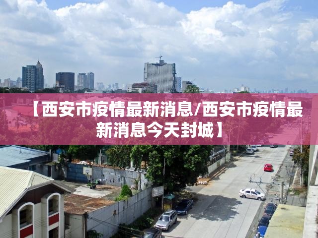 【西安市疫情最新消息/西安市疫情最新消息今天封城】