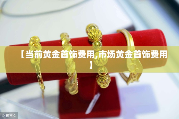 【当前黄金首饰费用,市场黄金首饰费用】 【当前黄金首饰费用,市场黄金首饰费用】
