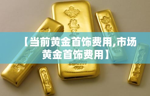 【当前黄金首饰费用,市场黄金首饰费用】 【当前黄金首饰费用,市场黄金首饰费用】