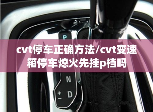 cvt停车正确方法/cvt变速箱停车熄火先挂p档吗