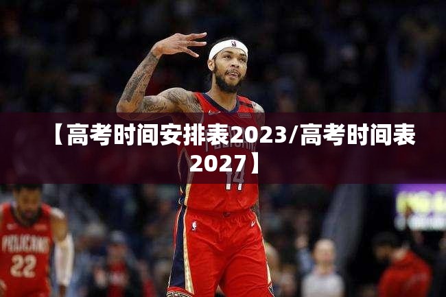 【高考时间安排表2023/高考时间表2027】 【高考时间安排表2023/高考时间表2027】
