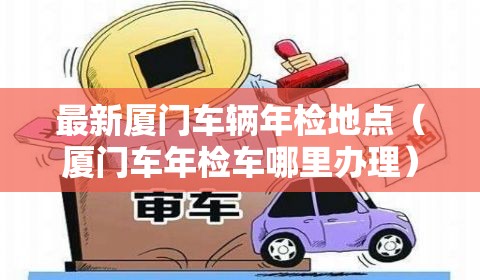 最新厦门车辆年检地点（厦门车年检车哪里办理）