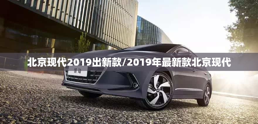 北京现代2019出新款/2019年最新款北京现代 北京现代2019出新款/2019年最新款北京现代
