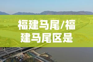福建马尾/福建马尾区是哪个市 福建马尾/福建马尾区是哪个市