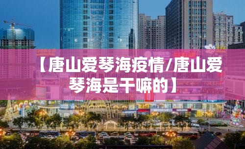 【唐山爱琴海疫情/唐山爱琴海是干嘛的】 【唐山爱琴海疫情/唐山爱琴海是干嘛的】