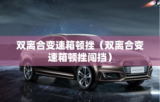 双离合变速箱顿挫(双离合变速箱顿挫闯挡) 双离合变速箱顿挫(双离合变速箱顿挫闯挡)