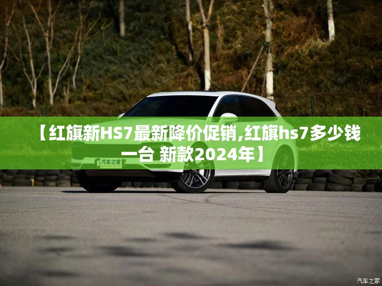 【红旗新HS7最新降价促销,红旗hs7多少钱一台 新款2024年】 【红旗新HS7最新降价促销,红旗hs7多少钱一台 新款2024年】
