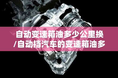 自动变速箱油多少公里换/自动挡汽车的变速箱油多少公里换 自动变速箱油多少公里换/自动挡汽车的变速箱油多少公里换