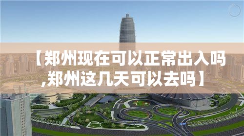 【郑州现在可以正常出入吗,郑州这几天可以去吗】 【郑州现在可以正常出入吗,郑州这几天可以去吗】