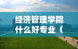 经济管理学院什么好专业(经济管理学院是什么专业类别) 经济管理学院什么好专业(经济管理学院是什么专业类别)