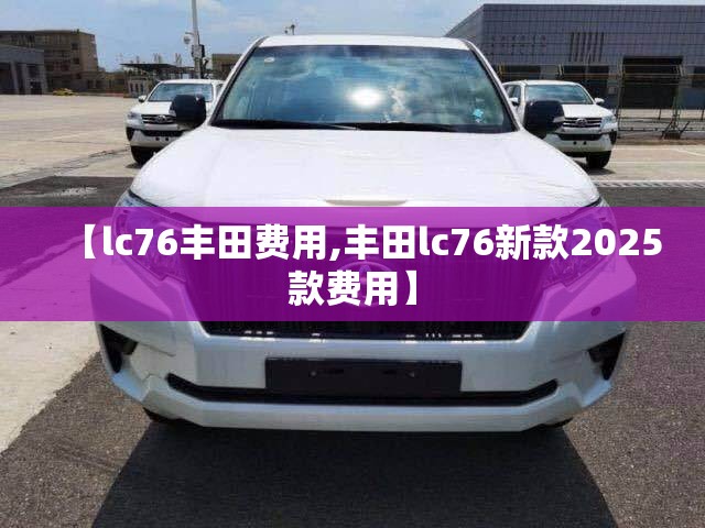 【lc76丰田费用,丰田lc76新款2025款费用】 【lc76丰田费用,丰田lc76新款2025款费用】