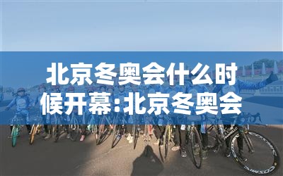 北京冬奥会什么时候开幕:北京冬奥会什么时候申办成功 北京冬奥会什么时候开幕:北京冬奥会什么时候申办成功