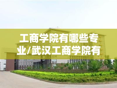 工商学院有哪些专业/武汉工商学院有哪些专业 工商学院有哪些专业/武汉工商学院有哪些专业