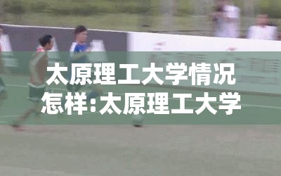 太原理工大学情况怎样:太原理工大学很次吗 太原理工大学情况怎样:太原理工大学很次吗