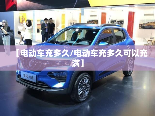【电动车充多久/电动车充多久可以充满】 【电动车充多久/电动车充多久可以充满】
