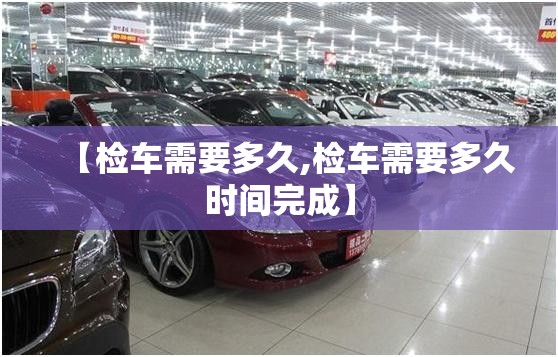 【检车需要多久,检车需要多久时间完成】 【检车需要多久,检车需要多久时间完成】