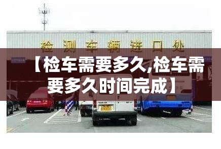 【检车需要多久,检车需要多久时间完成】 【检车需要多久,检车需要多久时间完成】