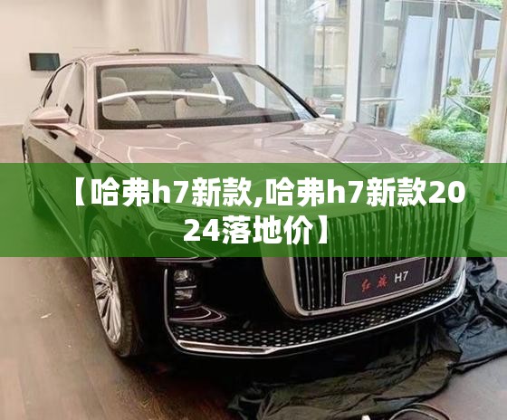 【哈弗h7新款,哈弗h7新款2024落地价】 【哈弗h7新款,哈弗h7新款2024落地价】
