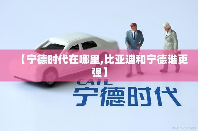【宁德时代在哪里,比亚迪和宁德谁更强】