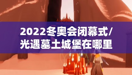 2022冬奥会闭幕式/光遇墓土城堡在哪里