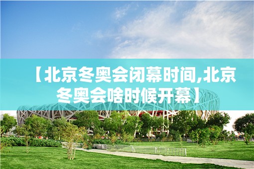 【北京冬奥会闭幕时间,北京冬奥会啥时候开幕】