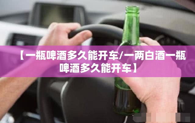 【一瓶啤酒多久能开车/一两白酒一瓶啤酒多久能开车】 【一瓶啤酒多久能开车/一两白酒一瓶啤酒多久能开车】