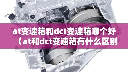 at变速箱和dct变速箱哪个好(at和dct变速箱有什么区别) at变速箱和dct变速箱哪个好(at和dct变速箱有什么区别)