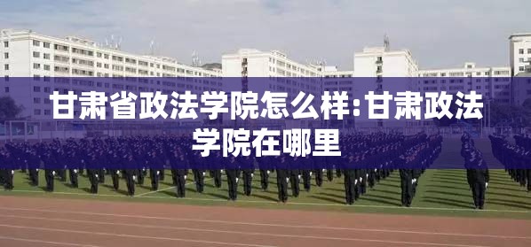 甘肃省政法学院怎么样:甘肃政法学院在哪里 甘肃省政法学院怎么样:甘肃政法学院在哪里