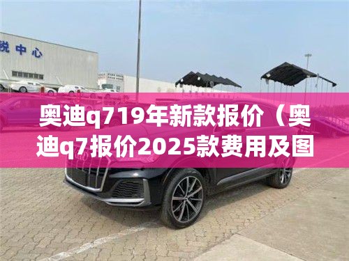 奥迪q719年新款报价(奥迪q7报价2025款费用及图片) 奥迪q719年新款报价(奥迪q7报价2025款费用及图片)