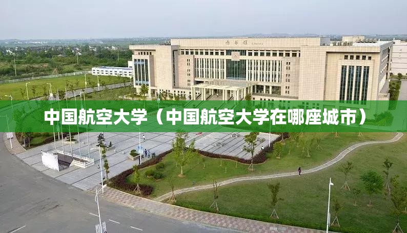 中国航空大学（中国航空大学在哪座城市）