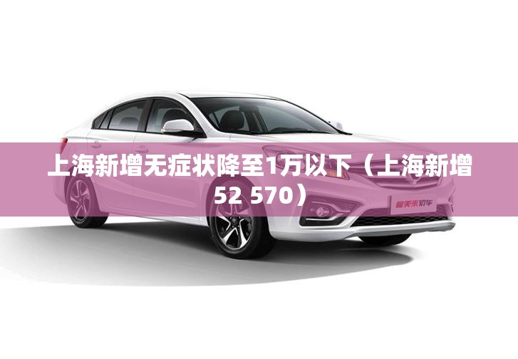 上海新增无症状降至1万以下(上海新增52 570) 上海新增无症状降至1万以下(上海新增52 570)