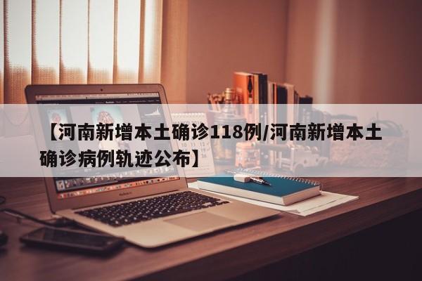 【河南新增本土确诊118例/河南新增本土确诊病例轨迹公布】