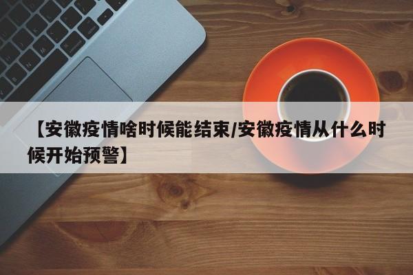 【安徽疫情啥时候能结束/安徽疫情从什么时候开始预警】