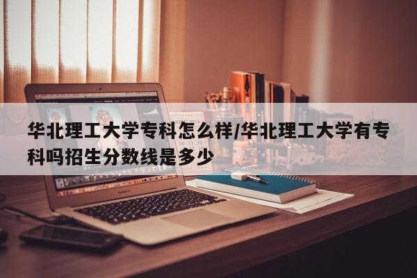 华北理工大学专科怎么样/华北理工大学有专科吗招生分数线是多少