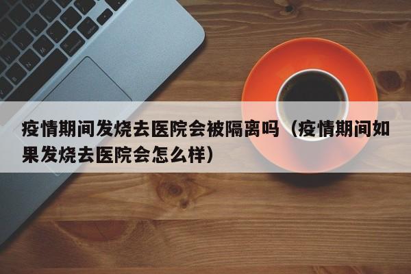 疫情期间发烧去医院会被隔离吗（疫情期间如果发烧去医院会怎么样）