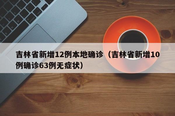 吉林省新增12例本地确诊（吉林省新增10例确诊63例无症状）